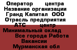 Оператор Call-центра › Название организации ­ Гранд Капитал, ООО › Отрасль предприятия ­ АТС, call-центр › Минимальный оклад ­ 30 000 - Все города Работа » Вакансии   . Мурманская обл.,Оленегорск г.